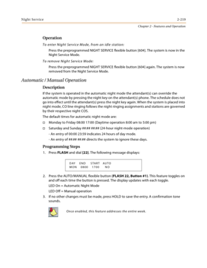 Page 247Night Service2-219
Chapter 2 - Features and Operation
Operation
To enter Night Service Mode, from an idle station:
Press the preprogrammed NIGHT SERVICE flexible button [604]. The system is now in the 
Night Service Mode.
To remove Night Service Mode:
Press the preprogrammed NIGHT SERVICE flexible button [604] again. The system is now 
removed from the Night Service Mode.
Automatic / Manual Operation
Description
If the system is operated in the automatic night mode the attendant(s) can override the...