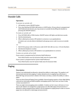 Page 253Outside Calls2-225
Chapter 2 - Features and Operation
Outside Calls
Operation
To answer an outside call:
1. Lift handset or press ON/OFF button.
2. Press slow flashing OUTSIDE LINE button or LOOP button. (If your phone is programmed 
with Preferred Line Answer, you may answer an outside line by lifting the handset or 
pressing the ON/OFF button.)
To make an outside call:
1. Press OUTSIDE LINE or POOL button. ON/OFF button LED lights and dial tone sounds.
2. Dial the desired party.
3. When called party...