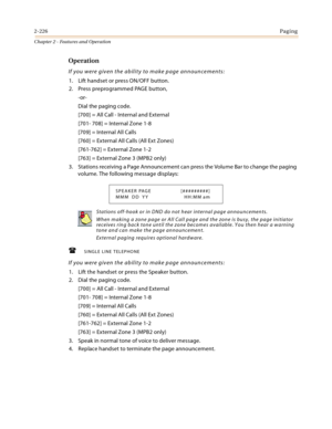 Page 2542-226Paging
Chapter 2 - Features and Operation
Operation
If you were given the ability to make page announcements:
1. Lift handset or press ON/OFF button.
2. Press preprogrammed PAGE button,
-or-
Dial the paging code.
[700] = All Call - Internal and External
[701- 708] = Internal Zone 1-8
[709] = Internal All Calls
[760] = External All Calls (All Ext Zones)
[761-762] = External Zone 1-2
[763] = External Zone 3 (MPB2 only)
3. Stations receiving a Page Announcement can press the Volume Bar to change the...