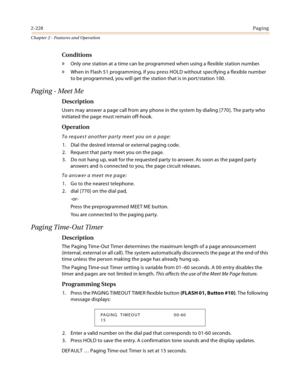 Page 2562-228Paging
Chapter 2 - Features and Operation
Conditions
» Only one station at a time can be programmed when using a flexible station number.
» When in Flash 51 programming, if you press HOLD without specifying a flexible number 
to be programmed, you will get the station that is in port/station 100.
Paging - Meet Me
Description
Users may answer a page call from any phone in the system by dialing [770]. The party who 
initiated the page must remain off-hook.
Operation
To request another party meet you...