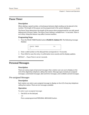 Page 259Pause Timer2-231
Chapter 2 - Features and Operation
Pause Timer
Description
When dialing a speed number, a timed pause between digit sending can be placed in the 
number. The length of this pause can be programmed in the system database.
The Pause Timer determines the length of the pause when programmed for use with speed 
dialing and LCR Insert Tables. The Pause Timer setting is variable from 1–9 seconds. There is 
no 0 entry. Using this feature may affect Centrex transfers.
Programing Steps
1. Press...