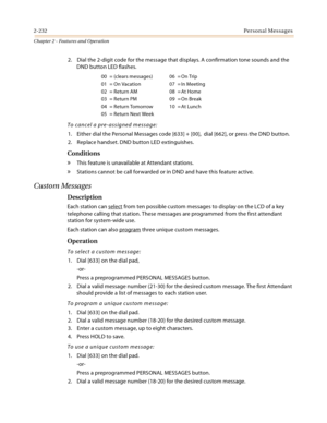 Page 2602-232Personal Messages
Chapter 2 - Features and Operation
2. Dial the 2-digit code for the message that displays. A confirmation tone sounds and the 
DND button LED flashes.
To cancel a pre-assigned message:
1. Either dial the Personal Messages code [633] + [00],  dial [662], or press the DND button.
2. Replace handset. DND button LED extinguishes.
Conditions
» This feature is unavailable at Attendant stations.
» Stations cannot be call forwarded or in DND and have this feature active.
Custom Messages...