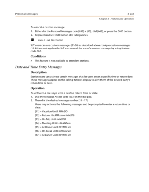 Page 261Personal Messages2-233
Chapter 2 - Features and Operation
To cancel a custom message:
1. Either dial the Personal Messages code [633] + [00],  dial [662], or press the DND button.
2. Replace handset. DND button LED extinguishes.
SINGLE LINE TELEPHONE
SLT users can use custom messages (21-30) as described above. Unique custom messages 
(18-20) are not applicable. SLT users cancel the use of a custom message by using feature 
code 662.
Conditions
» This feature is not available to attendant stations....