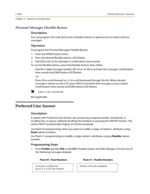 Page 2642-236Preferred Line Answer
Chapter 2 - Features and Operation
Personal Messages Flexible Button
Description
You can program the code [633] onto a flexible button to speed access to select and use 
messages.
Operation
To program the Personal Messages Flexible Button:
1. Press the SPEED button twice.
2. Press the desired flexible button. LED flashes.
3. Dial [633]+[#] on the dial pad. A confirmation tone sounds.
To use the flexible button, press that flexible button, then either:
Dial the 2-digit message...