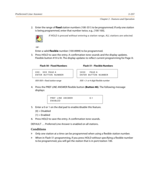 Page 265Preferred Line Answer2-237
Chapter 2 - Features and Operation
2. Enter the range of fixed station numbers (100-351) to be programmed. If only one station 
is being programmed, enter that number twice, e.g., [100 100].
-or-
Enter a valid flexible number (100-8999) to be programmed.
3. Press HOLD to save the entry. A confirmation tone sounds and the display updates. 
Flexible button #19 is lit. The display updates to reflect current programming for Page A:
4. Press the PREF LINE ANSWER flexible button...