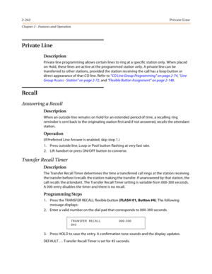 Page 2702-242Private Line
Chapter 2 - Features and Operation
Private Line
Description
Private line programming allows certain lines to ring at a specific station only. When placed 
on Hold, these lines are active at the programmed station only. A private line can be 
transferred to other stations, provided the station receiving the call has a loop button or 
direct appearance of that CO line. Refer to “CO Line Group Programming” on page 2-74, “Line 
Group Access - Station” on page 2-72, and “Flexible Button...