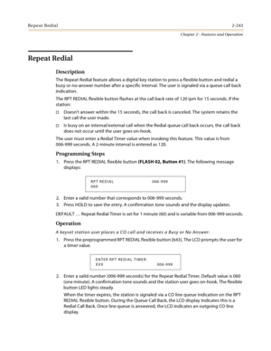 Page 271Repeat Redial2-243
Chapter 2 - Features and Operation
Repeat Redial
Description
The Repeat Redial feature allows a digital key station to press a flexible button and redial a 
busy or no-answer number after a specific interval. The user is signaled via a queue call back 
indication.
The RPT REDIAL flexible button flashes at the call back rate of 120 ipm for 15 seconds. If the 
station:
Doesn’t answer within the 15 seconds, the call back is canceled. The system retains the 
last call the user made.
Is...