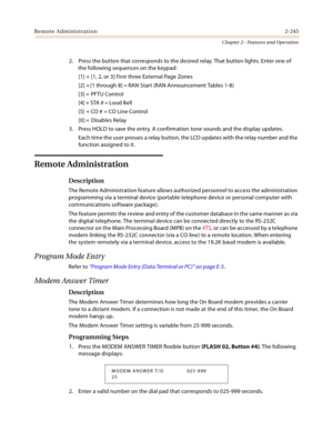 Page 273Remote Administration2-245
Chapter 2 - Features and Operation
2. Press the button that corresponds to the desired relay. That button lights. Enter one of 
the following sequences on the keypad:
[1] + [1, 2, or 3] First three External Page Zones
[2] + [1 through 8] = RAN Start (RAN Announcement Tables 1-8)
[3] = PFTU Control
[4] + STA # = Loud Bell
[5] + CO # = CO Line Control
[0] =  Disables Relay
3. Press HOLD to save the entry. A confirmation tone sounds and the display updates.
Each time the user...