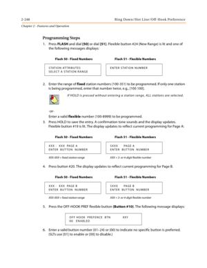 Page 2762-248 Ring Down/Hot Line/Off-Hook Preference
Chapter 2 - Features and Operation
Programming Steps
1. Press FLASH and dial [50] or dial [51]. Flexible button #24 (New Range) is lit and one of 
the following messages displays:
2. Enter the range of fixed station numbers (100-351) to be programmed. If only one station 
is being programmed, enter that number twice, e.g., [100 100].
-or-
Enter a valid flexible number (100-8999) to be programmed.
3. Press HOLD to save the entry. A confirmation tone sounds and...