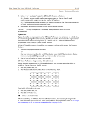 Page 277Ring Down/Hot Line/Off-Hook Preference 2-249
Chapter 2 - Features and Operation
7. Enter a 0 or 1 to disable/enable the Off-Hook Preference as follows:
[0] = Disables programmable preference so users may not change the off-hook 
preference as set in programming. Also use for SLT stations.
[1] = Enables programmable preference to key station users so that they may change the 
off-hook preference through a user dial code.
8. Press HOLD. A confirmation tone sounds and the display updates.
DEFAULT … All...