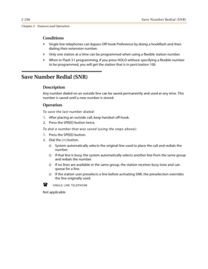 Page 2782-250Save Number Redial (SNR)
Chapter 2 - Features and Operation
Conditions
» Single line telephones can bypass Off-hook Preference by doing a hookflash and then 
dialing their extension number.
» Only one station at a time can be programmed when using a flexible station number.
» When in Flash 51 programming, if you press HOLD without specifying a flexible number 
to be programmed, you will get the station that is in port/station 100.
Save Number Redial (SNR)
Description
Any number dialed on an outside...