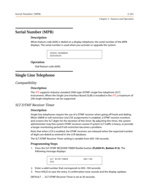 Page 279Serial Number (MPB)2-251
Chapter 2 - Features and Operation
Serial Number (MPB)
Description
When feature code [609] is dialed on a display telephone, the serial number of the MPB 
displays. The serial number is used when you activate or upgrade the system.
Operation
Dial feature code [609].
Single Line Telephone
Compatibility
Description
The XTS supports industry standard 2500-type (DTMF) single line telephone (SLT) 
instruments. When the Single Line Interface Board (SLIB) is installed in the XTS, a...