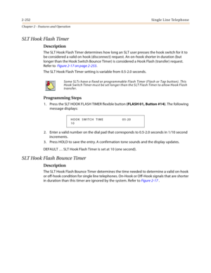 Page 2802-252Single Line Telephone
Chapter 2 - Features and Operation
SLT Hook Flash Timer
Description
The SLT Hook Flash Timer determines how long an SLT user presses the hook switch for it to 
be considered a valid on hook (disconnect) request. An on-hook shorter in duration (but 
longer than the Hook Switch Bounce Timer) is considered a Hook Flash (transfer) request. 
Refer to  Figure 2-17 on page 2-253.
The SLT Hook Flash Timer setting is variable from 0.5-2.0 seconds.
Programming Steps
1. Press the SLT HOOK...