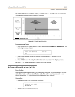 Page 281So f tw a re Id en t ific a ti o n  ( MP B ) 2-253
Chapter 2 - Features and Operation
The SLT Hook Flash Bounce Timer setting is variable from 0-1 seconds in 10 ms increments. 
This is a 3-digit entry where 010 equals 0.1 seconds.
Figure 2-17: Hook Switch Activity
Programming Steps
1. Press the SLT HOOK FLASH BOUNCE TIMER flexible button (FLASH 01, Button #15). The 
following message displays:
2. Enter a valid number on the dial pad that corresponds to 0-1 seconds in 10 ms 
increments.
3. Press HOLD to...