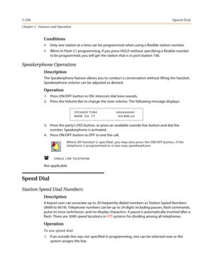 Page 2842-256Sp ee d Di al
Chapter 2 - Features and Operation
Conditions
» Only one station at a time can be programmed when using a flexible station number.
» When in Flash 51 programming, if you press HOLD without specifying a flexible number 
to be programmed, you will get the station that is in port/station 100.
Speakerphone Operation
Description
The Speakerphone feature allows you to conduct a conversation without lifting the handset. 
Speakerphone volume can be adjusted as desired.
Operation
1. Press...