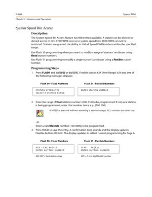 Page 2882-260Sp ee d Di al
Chapter 2 - Features and Operation
System Speed Bin Access
Description
The System Speed Bin Access feature has 900 entries available. A station can be allowed or 
denied access to bins 9100-9999. Access to system speed bins 9020-9099 can not be 
restricted. Stations are granted the ability to dial all Speed Dial Numbers within the specified 
range.
Use Flash 50 programming when you want to modify a range of stations’ attributes using 
fixed station numbers.
Use Flash 51 programming to...