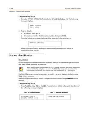 Page 2942-266Station Identification
Chapter 2 - Features and Operation
Programming Steps
1. Press the STATION ATTRIBUTES flexible button (FLASH 85, Button #3). The following 
message displays:
2. To print data for:
All stations, press HOLD.
One station, enter the flexible station number, then press HOLD.
Then the following message displays and the requested information prints:
When the system finishes sending the requested information to the printer, a 
confirmation tone sounds.
Station Identification...