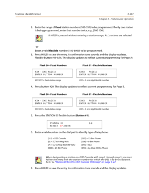 Page 295Station Identification2-267
Chapter 2 - Features and Operation
2. Enter the range of fixed station numbers (100-351) to be programmed. If only one station 
is being programmed, enter that number twice, e.g., [100 100].
-or-
Enter a valid flexible number (100-8999) to be programmed.
3. Press HOLD to save the entry. A confirmation tone sounds and the display updates. 
Flexible button #19 is lit. The display updates to reflect current programming for Page A:
4. Press button #20. The display updates to...