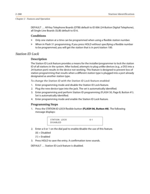 Page 2962-268Station Identification
Chapter 2 - Features and Operation
DEFAULT … All Key Telephone Boards (DTIB) default to ID 006 (24-Button Digital Telephone), 
all Single Line Boards (SLIB) default to ID 6.
Conditions
» Only one station at a time can be programmed when using a flexible station number.
» When in Flash 51 programming, if you press HOLD without specifying a flexible number 
to be programmed, you will get the station that is in port/station 100.
Station ID Lock
Description
The Station ID Lock...