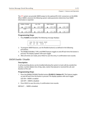 Page 299Station Message Detail Recording 2-271
Chapter 2 - Features and Operation
The XTS system can provide SMDR output to the optional RS-232C connectors on the MISB. 
When SMDR is desired, the following system-wide parameters determine how SMDR 
information is reported.
Programming Steps
1. Press FLASH and dial [21]. The following message displays:
2. To program SMDR features, use the flexible button(s) as defined in the following 
procedures.
3. The ENABLE/DISABLE, TYPE, and PRINT features toggle on and off...