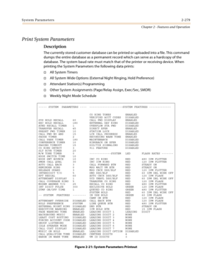 Page 307System Parameters2-279
Chapter 2 - Features and Operation
Print System Parameters
Description
The currently stored customer database can be printed or uploaded into a file. This command 
dumps the entire database as a permanent record which can serve as a hardcopy of the 
database. The system baud rate must match that of the printer or receiving device. When 
printing the System Parameters the following data prints:
All System Timers
All System Wide Options (External Night Ringing, Hold Preference)...