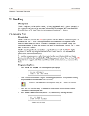 Page 3102-282T- 1  Tr u n k i n g
Chapter 2 - Features and Operation
T- 1  Tr u n k i n g
Description
The T-1 trunk card can be used to connect 24 lines (24 channels per T-1 circuit) from a CO to 
the system. These lines can be any mix of inbound WATS, outbound WATS, standard DDD 
lines, DID lines, or TIE lines. The system also supports Fractional T-1 Service.
T- 1  S i g n a l i n g  Ty p e
Description
The T-1 trunk card provides the XTS Digital Systems with the ability to connect to digital T-1 
trunk...