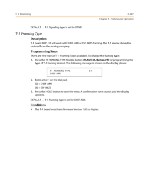 Page 315T- 1  Tr u n k i n g2-287
Chapter 2 - Features and Operation
DEFAULT … T-1 Signaling type is set for DTMF.
T- 1  F r a m i n g  Ty p e
Description
T-1 board 8031-31 will work with D4SF-AMI or ESF-B8ZS framing. The T-1 service should be 
ordered from the serving company.
Programming Steps
There are two types of T-1 Framing Types available. To change the framing type:
1. Press the T1 FRAMING TYPE flexible button (FLASH 41, Button #7) for programming the 
type of T-1 framing desired. The following message...