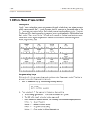 Page 3162-288 T-1 /IS D N Al a rm  P ro g ram mi n g
Chapter 2 - Features and Operation
T-1/ISDN Alarm Programming
Description
The T-1 Trunk card and the system software provide tools to help detect and isolate problems 
which may occur with the T-1 circuit. There are six LEDs mounted on the outside edge of the 
T-1 Trunk card which either light or flash to indicate a variety of conditions on the T-1 circuit. 
The Central Office Maintenance Center can send a command to place the CSU into Line Loop 
Back mode. If...