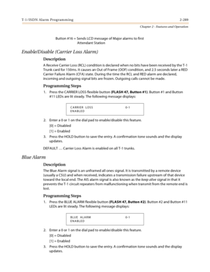 Page 317T-1/ISDN Alarm Programming 2-289
Chapter 2 - Features and Operation
Button #16 = Sends LCD message of Major alarms to first
Attendant Station
Enable/Disable (Carrier Loss Alarm)
Description
A Receive Carrier Loss (RCL) condition is declared when no bits have been received by the T-1 
Trunk card for 150ms. It causes an Out of Frame (OOF) condition, and 2.5 seconds later a RED 
Carrier Failure Alarm (CFA) state. During the time the RCL and RED alarm are declared, 
incoming and outgoing signal bits are...