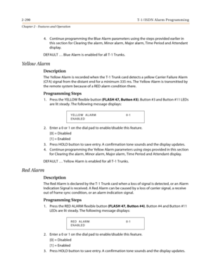 Page 3182-290 T-1 /IS D N Al a rm  P ro g ram mi n g
Chapter 2 - Features and Operation
4. Continue programming the Blue Alarm parameters using the steps provided earlier in 
this section for Clearing the alarm, Minor alarm, Major alarm, Time Period and Attendant 
display.
DEFAULT … Blue Alarm is enabled for all T-1 Trunks.
Yellow Alarm
Description
The Yellow Alarm is recorded when the T-1 Trunk card detects a yellow Carrier Failure Alarm 
(CFA) signal from the distant end for a minimum 335 ms. The Yellow Alarm...