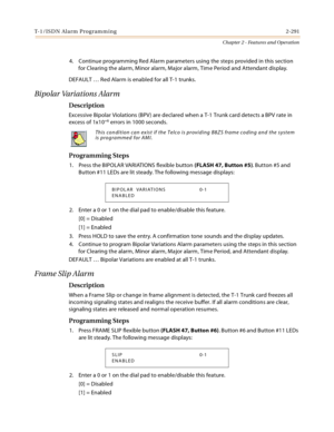 Page 319T-1/ISDN Alarm Programming 2-291
Chapter 2 - Features and Operation
4. Continue programming Red Alarm parameters using the steps provided in this section 
for Clearing the alarm, Minor alarm, Major alarm, Time Period and Attendant display.
DEFAULT … Red Alarm is enabled for all T-1 trunks.
Bipolar Variations Alarm
Description
Excessive Bipolar Violations (BPV) are declared when a T-1 Trunk card detects a BPV rate in 
excess of 1x10+6 errors in 1000 seconds.
Programming Steps
1. Press the BIPOLAR...