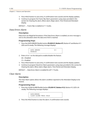 Page 3202-292 T-1 /IS D N Al a rm  P ro g ram mi n g
Chapter 2 - Features and Operation
3. Press HOLD button to save entry. A confirmation tone sounds and the display updates.
4. Continue to program the Frame Slip Alarm parameters using steps provided in this 
section for Clearing the alarm, Minor alarm, Major alarm, Time Period and Attendant 
display.
DEFAULT … Frame Slip is enabled on T-1 trunks.
Data Errors Alarm
Description
Data errors are illegal bit formations. If the Data Errors Alarm is enabled, an error...