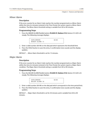 Page 321T-1/ISDN Alarm Programming 2-293
Chapter 2 - Features and Operation
Minor Alarm
Description
If the error counter for an Alarm Code reaches the number programmed as a Minor Alarm 
within the time (in minutes) entered in the Time Period, the system reports a Minor Alarm 
condition. The Minor Alarm threshold setting is variable from 00 to 99 minutes.
Programming Steps
1. Press the MINOR ALARM flexible button (FLASH 47, Button #13). Button #13 LED is lit 
steady. The following message displays:
2. Enter a...