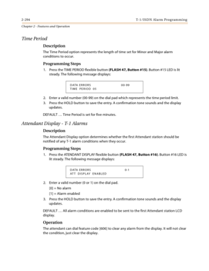 Page 3222-294 T-1 /IS D N Al a rm  P ro g ram mi n g
Chapter 2 - Features and Operation
Time Period
Description
The Time Period option represents the length of time set for Minor and Major alarm 
conditions to occur.
Programming Steps
1. Press the TIME PERIOD flexible button (FLASH 47, Button #15). Button #15 LED is lit 
steady. The following message displays:
2. Enter a valid number (00-99) on the dial pad which represents the time period limit.
3. Press the HOLD button to save the entry. A confirmation tone...