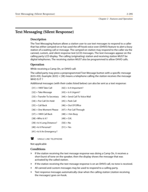 Page 323Text Messaging (Silent Response) 2-295
Chapter 2 - Features and Operation
Text Messaging (Silent Response)
Description
The Text Messaging feature allows a station user to use text messages to respond to a caller 
that has either camped-on or has used the off-hook voice over (OHVO) feature to alert a busy 
station of a waiting call or message. The camped-on station may respond to the caller via the 
canned, custom, and silent response text (LCD) messages. The text messages appear on the 
calling party LCD...