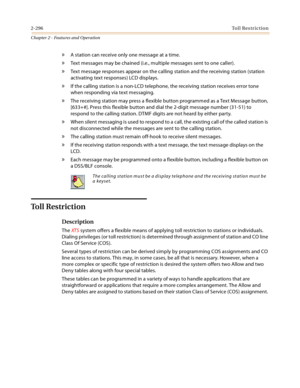 Page 3242-296Toll Restriction
Chapter 2 - Features and Operation
» A station can receive only one message at a time.
» Text messages may be chained (i.e., multiple messages sent to one caller).
» Text message responses appear on the calling station and the receiving station (station 
activating text responses) LCD displays.
» If the calling station is a non-LCD telephone, the receiving station receives error tone 
when responding via text messaging.
» The receiving station may press a flexible button programmed...