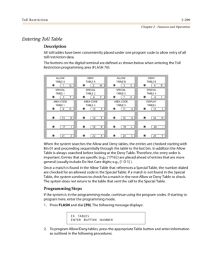 Page 327Toll Restriction2-299
Chapter 2 - Features and Operation
E n t e r i n g  To l l  Ta b l e
Description
All toll tables have been conveniently placed under one program code to allow entry of all 
toll restriction data.
The buttons on the digital terminal are defined as shown below when entering the Toll 
Restriction programming area (FLASH 70):
When the system searches the Allow and Deny tables, the entries are checked starting with 
Bin 01 and proceeding sequentially through the table to the last bin. In...