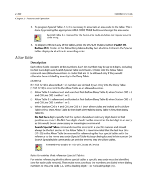 Page 3282-300Toll Restriction
Chapter 2 - Features and Operation
3. To program Special Tables 1-3, it is necessary to associate an area code to the table. This is 
done by pressing the appropriate AREA CODE TABLE button and assign the area code.
4. To display entries in any of the tables, press the DISPLAY TABLES button (FLASH 70, 
Button #12). Entries in the Allow/Deny tables display two at a time. Entries in the Special 
tables display six at a time in ascending order.
Allow Table
Description
Each Allow Table...