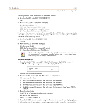 Page 329Toll Restriction2-301
Chapter 2 - Features and Operation
The entry into the Allow Table would be entered as follows:
Leading Digit [1]: Enter [BB] [1] [XXX] [DDD] [S]
-or-
Non-Leading [1]: Enter [BB] [XXX] [DDD] [S]
BB = Bin Number (Bins 17-19)
XXX = Area Code (must match AREA-X entry)
DDD = Do Not Care digit (three entries, DND button)
[S] = Search Special Table Command (TRANS button)
For an entry that references the Home Area Code table (Special Table 4) the entry may also be 
entered to expect or...