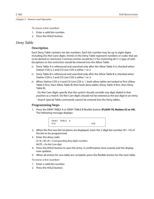 Page 3302-302Toll Restriction
Chapter 2 - Features and Operation
To erase a bin number:
1. Enter a valid bin number.
2. Press the HOLD button.
Deny Table
Description
Each Deny Table contains ten bin numbers. Each bin number may be up to eight-digits 
including {Do Not Care} digits. Entries in the Deny Table represent numbers or codes that are 
to be denied or restricted. Common entries would be [1] for restricting all [1+] type of calls. 
Exceptions to this restriction would be entered into the Allow Table....