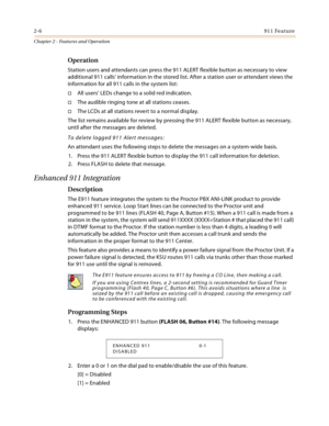 Page 342-6911 Feature
Chapter 2 - Features and Operation
Operation
Station users and attendants can press the 911 ALERT flexible button as necessary to view 
additional 911 calls’ information in the stored list. After a station user or attendant views the 
information for all 911 calls in the system list:
All users’ LEDs change to a solid red indication.
The audible ringing tone at all stations ceases.
The LCDs at all stations revert to a normal display.
The list remains available for review by pressing the...