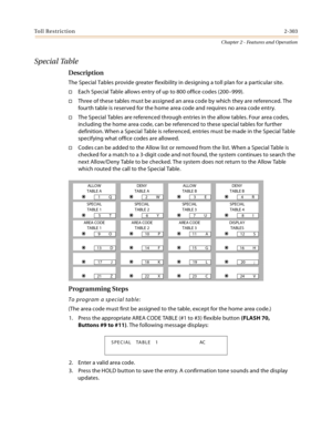 Page 331Toll Restriction2-303
Chapter 2 - Features and Operation
Special Table
Description
The Special Tables provide greater flexibility in designing a toll plan for a particular site.
Each Special Table allows entry of up to 800 office codes (200–999).
Three of these tables must be assigned an area code by which they are referenced. The 
fourth table is reserved for the home area code and requires no area code entry.
The Special Tables are referenced through entries in the allow tables. Four area codes,...