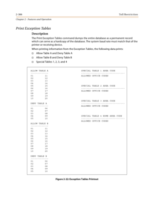 Page 3342-306Toll Restriction
Chapter 2 - Features and Operation
Print Exception Tables
Description
The Print Exception Tables command dumps the entire database as a permanent record 
which can serve as a hardcopy of the database. The system baud rate must match that of the 
printer or receiving device.
When printing information from the Exception Tables, the following data prints:
Allow Table A and Deny Table A
A ll o w  Ta b l e  B  a n d  D e n y Ta b l e  B
Special Tables 1, 2, 3, and 4
Figure 2-22:...