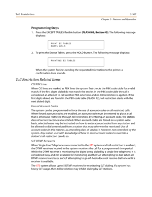 Page 335Toll Restriction2-307
Chapter 2 - Features and Operation
Programming Steps
1. Press the EXCEPT TABLES flexible button (FLASH 85, Button #5). The following message 
displays:
2. To print the Except Tables, press the HOLD button. The following message displays:
When the system finishes sending the requested information to the printer, a 
confirmation tone sounds.
Toll Restriction Related Items
CO/PBX Lines
When CO lines are marked as PBX lines the system first checks the PBX code table for a valid 
match....