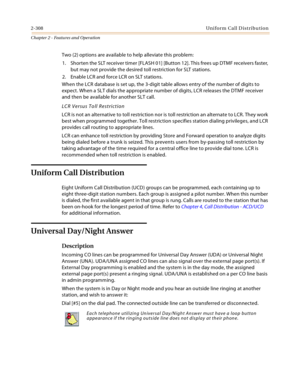 Page 3362-308Uniform Call Distribution
Chapter 2 - Features and Operation
Two (2) options are available to help alleviate this problem:
1. Shorten the SLT receiver timer [FLASH 01] [Button 12]. This frees up DTMF receivers faster, 
but may not provide the desired toll restriction for SLT stations.
2. Enable LCR and force LCR on SLT stations. 
When the LCR database is set up, the 3-digit table allows entry of the number of digits to 
expect. When a SLT dials the appropriate number of digits, LCR releases the DTMF...