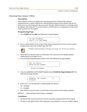 Page 337Universal Day/Night Answer2-309
Chapter 2 - Features and Operation
Universal Day Answer (UDA) 
Description
UDA-assigned CO lines can signal over external page port(s). External Day ringing is 
programmed on a system-wide basis in administrative programming. Stations that do not 
have access to a line during the day can answer that line while the System is in the day mode 
by dialing a UDA code [#5]. To use this feature, a LOOP button or an appearance of the trunk 
must be present on the station....