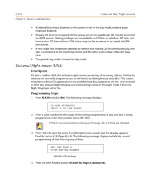 Page 3382-310Univer sal Day/Nig ht  A ns we r
Chapter 2 - Features and Operation
» If External Day ring is disabled, or the system is not in the day mode, external page 
ringing is disabled.
» Ringing CO lines not assigned CO line group access for a particular SLT may be answered 
in a UDA service. Dialing privileges are unavailable on CO lines to which an SLT does not 
have access. CO lines without UDA status may not be answered or accessed via UDA 
procedures.
» If two single-line telephones attempt to...
