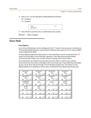 Page 339Voice Mail2-311
Chapter 2 - Features and Operation
5. Enter a 0 or 1 on the dial pad to enable/disable this feature.
[0] = Disabled
[1] = Enabled
6. Press HOLD to save the entry. A confirmation tone sounds.
DEFAULT … UNA is enabled.
Vo i c e  Ma i l  
Description
Up to 8 Voice Mail groups can be configured in the XTS system. Each group can contain up to 
24 Voice Mail designated ports, each of which interfaces with a port on an SLT card (or DIDB if 
using a Digital Voice Mail).
An externally provided...