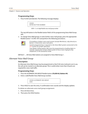 Page 3402-312Vo i c e Ma i l
Chapter 2 - Features and Operation
Programming Steps
1. Press FLASH and dial [65]. The following message displays.
XXXX = 3- or 4-digit flexible voice mail group number
The top left button in the flexible button field is lit for programming Voice Mail Group 
440.
2. To change Voice Mail groups or enter further voice mail groups, press the appropriate 
flexible button 1-8 (440–447) and perform the following procedures.
DEFAULT … All Voice Mail stations are assigned to Voice Mail Group...