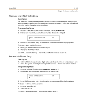 Page 341Voice Mail2-313
Chapter 2 - Features and Operation
Standard Leave Mail Index Entry
Description
The Standard Leave Mail Index specifies the digits to be outpulsed when the in-band digits 
are sent to a Voice Mail system. These digits are required to connect a caller who is forwarded 
into voice mail, to the called station’s mailbox.
Programming Steps
1. Press the STANDARD LEAVE flexible button (FLASH 65, Button #10).
2. Enter a valid Standard Leave Mail Index number (0-7) on the dial pad.
3. Press HOLD to...